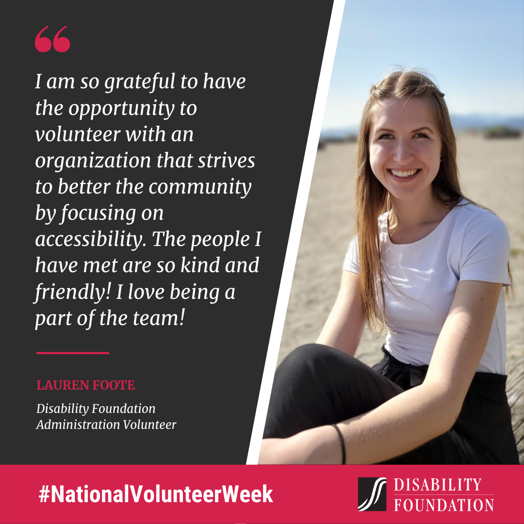 I am so grateful to have the opportunity to volunteer with an organization that strives to better the community by focusing on accessibility. The people I have met are so kind and friendly! I love being a part of the team! Lauren Foote, Disability Foundation Administration Volunteer.
