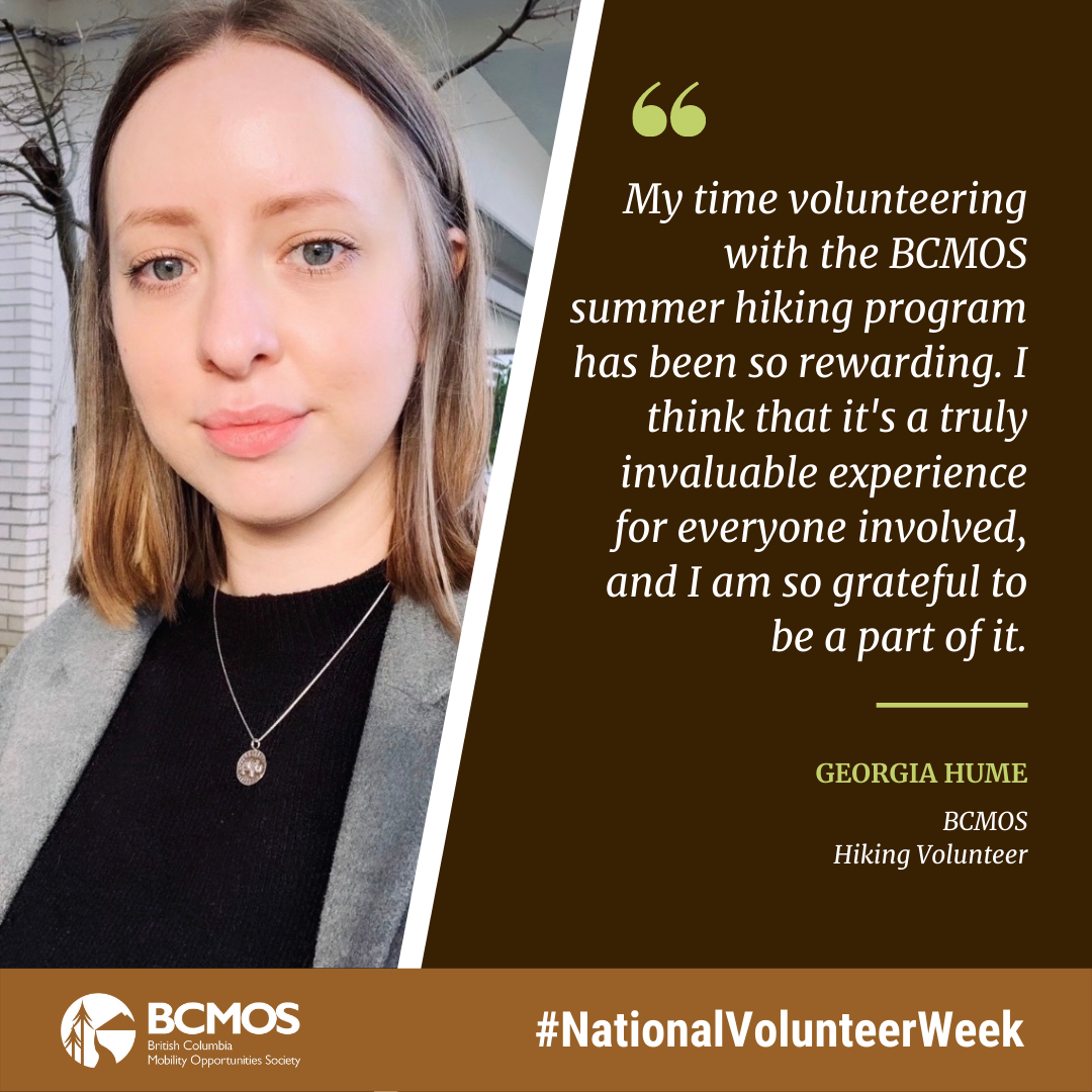 My time volunteering with the BCMOS summer hiking program has been so rewarding. I think that it's a truly invaluable experience for everyone involved, and I am so grateful to be a part of it. Georgia Hume, BCMOS Hiking Volunteer.